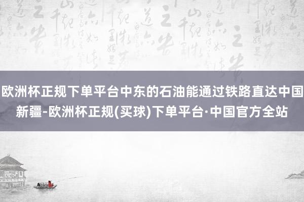 欧洲杯正规下单平台中东的石油能通过铁路直达中国新疆-欧洲杯正规(买球)下单平台·中国官方全站