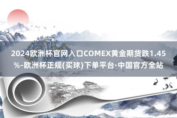 2024欧洲杯官网入口　　COMEX黄金期货跌1.45%-欧洲杯正规(买球)下单平台·中国官方全站