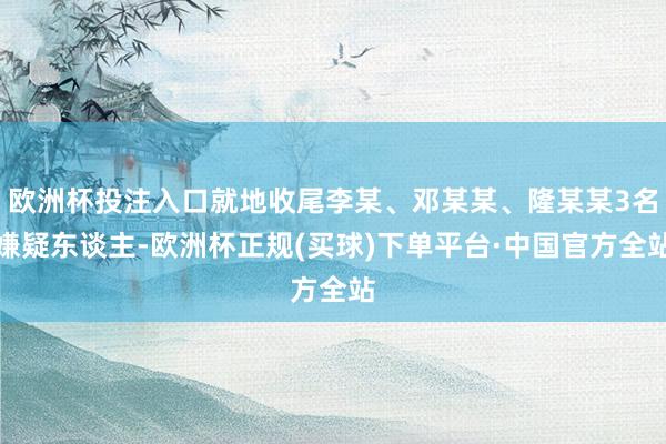 欧洲杯投注入口就地收尾李某、邓某某、隆某某3名嫌疑东谈主-欧洲杯正规(买球)下单平台·中国官方全站