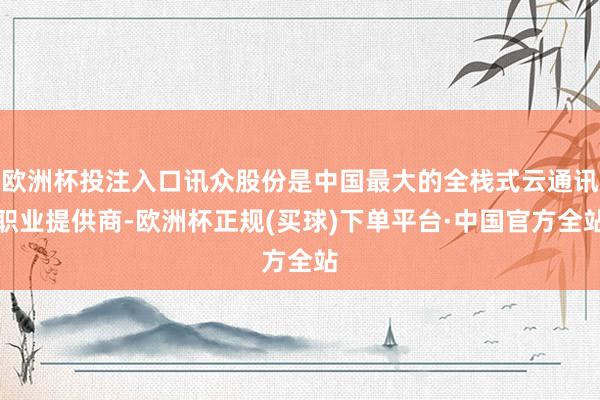 欧洲杯投注入口讯众股份是中国最大的全栈式云通讯职业提供商-欧洲杯正规(买球)下单平台·中国官方全站
