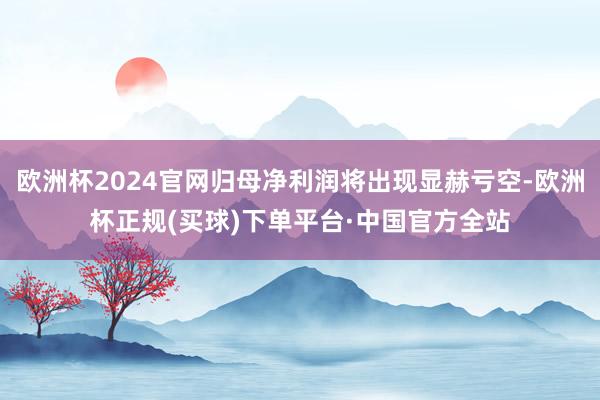 欧洲杯2024官网归母净利润将出现显赫亏空-欧洲杯正规(买球)下单平台·中国官方全站