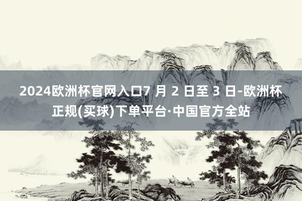 2024欧洲杯官网入口7 月 2 日至 3 日-欧洲杯正规(买球)下单平台·中国官方全站