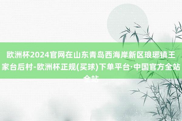 欧洲杯2024官网在山东青岛西海岸新区琅琊镇王家台后村-欧洲杯正规(买球)下单平台·中国官方全站
