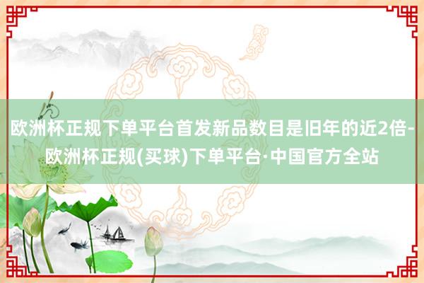 欧洲杯正规下单平台首发新品数目是旧年的近2倍-欧洲杯正规(买球)下单平台·中国官方全站