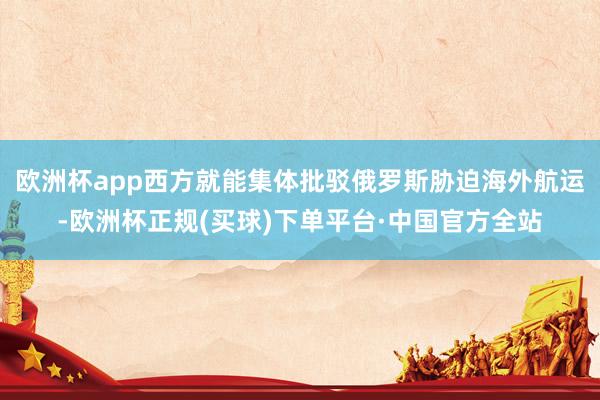 欧洲杯app西方就能集体批驳俄罗斯胁迫海外航运-欧洲杯正规(买球)下单平台·中国官方全站