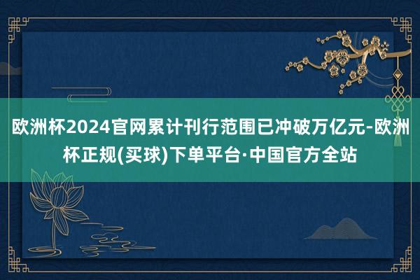欧洲杯2024官网累计刊行范围已冲破万亿元-欧洲杯正规(买球)下单平台·中国官方全站