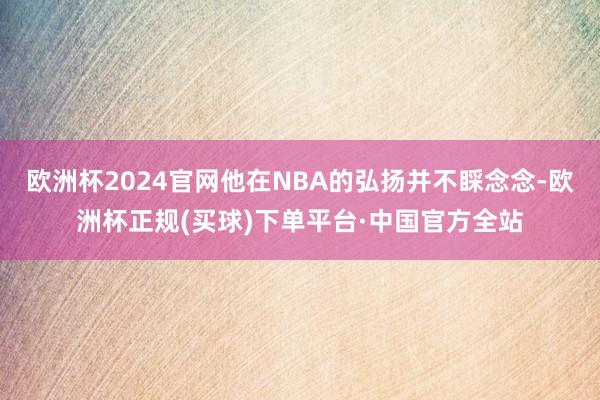 欧洲杯2024官网他在NBA的弘扬并不睬念念-欧洲杯正规(买球)下单平台·中国官方全站