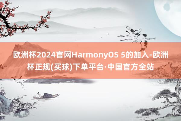 欧洲杯2024官网HarmonyOS 5的加入-欧洲杯正规(买球)下单平台·中国官方全站