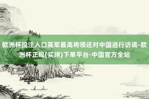 欧洲杯投注入口英军最高将领还对中国进行访谒-欧洲杯正规(买球)下单平台·中国官方全站